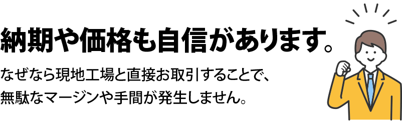 納期や価格も自信があります。なぜなら現地工場と直接お取引することで、無駄なマージンや手間が発生しません。