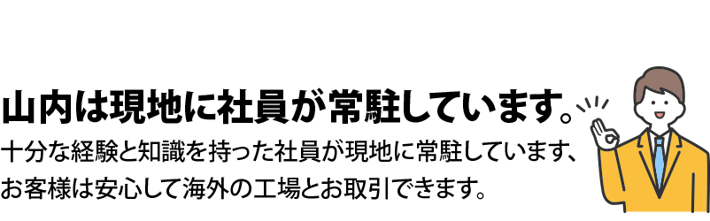 山内は現地に社員が常駐しています。十分な経験と知識を持っている社員が現地に常駐していますので、お客様は安心して海外の工場とお取引できます。